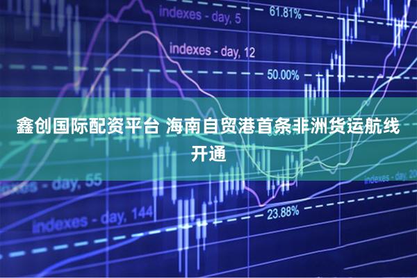 鑫创国际配资平台 海南自贸港首条非洲货运航线开通