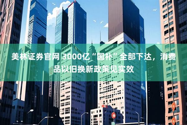 美林证券官网 3000亿“国补”全部下达，消费品以旧换新政策见实效