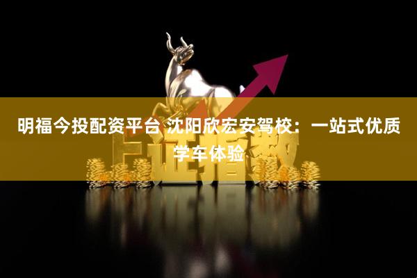 明福今投配资平台 沈阳欣宏安驾校：一站式优质学车体验