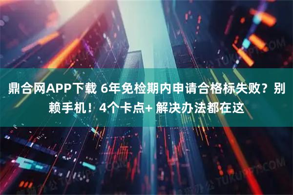 鼎合网APP下载 6年免检期内申请合格标失败？别赖手机！4个卡点+ 解决办法都在这