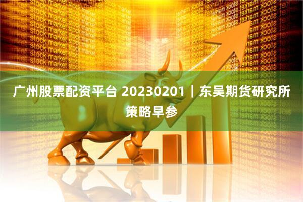 广州股票配资平台 20230201｜东吴期货研究所策略早参