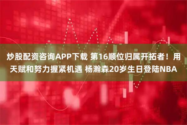 炒股配资咨询APP下载 第16顺位归属开拓者！用天赋和努力握紧机遇 杨瀚森20岁生日登陆NBA