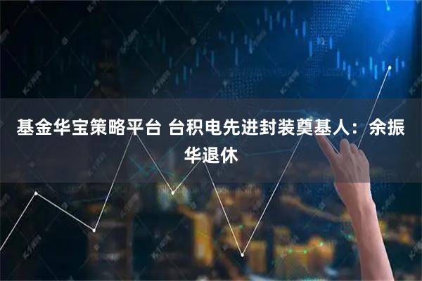 基金华宝策略平台 台积电先进封装奠基人：余振华退休