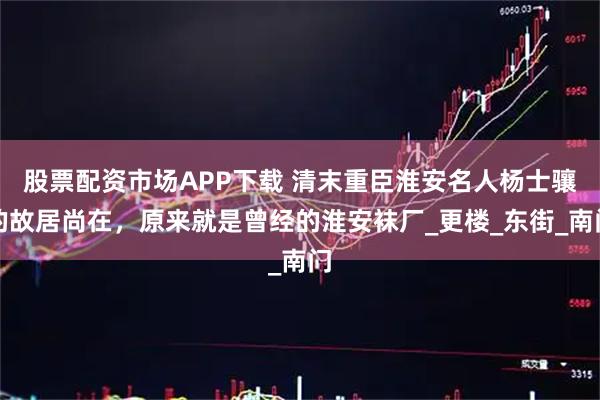 股票配资市场APP下载 清末重臣淮安名人杨士骧的故居尚在，原来就是曾经的淮安袜厂_更楼_东街_南门