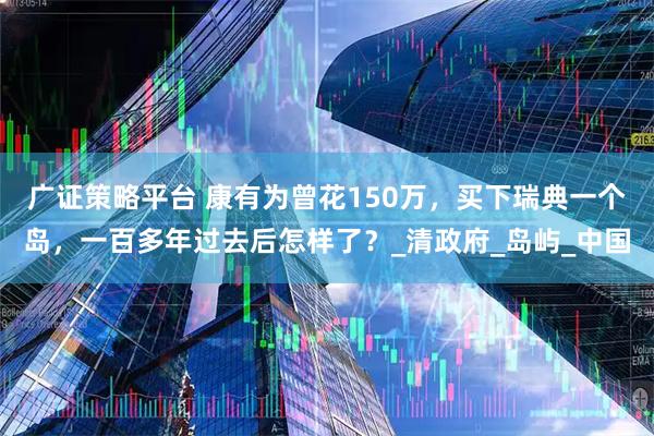 广证策略平台 康有为曾花150万，买下瑞典一个岛，一百多年过去后怎样了？_清政府_岛屿_中国