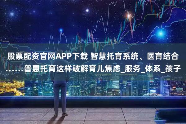 股票配资官网APP下载 智慧托育系统、医育结合……普惠托育这样破解育儿焦虑_服务_体系_孩子