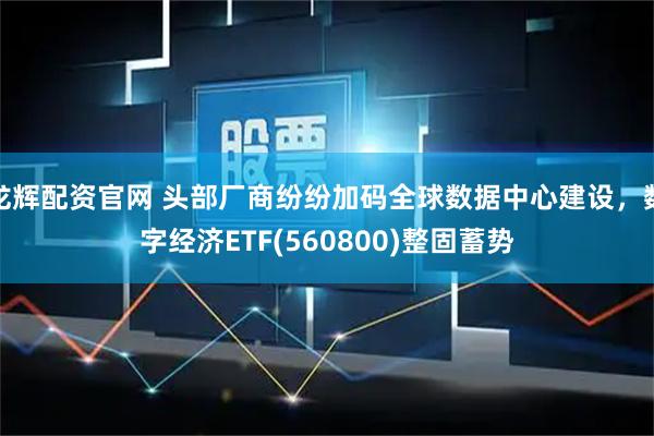 龙辉配资官网 头部厂商纷纷加码全球数据中心建设，数字经济ETF(560800)整固蓄势
