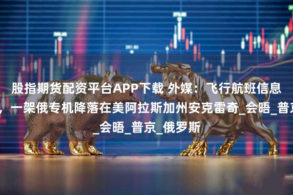 股指期货配资平台APP下载 外媒：飞行航班信息平台显示，一架俄专机降落在美阿拉斯加州安克雷奇_会晤_普京_俄罗斯