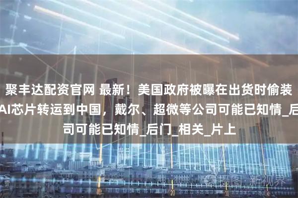 聚丰达配资官网 最新！美国政府被曝在出货时偷装追踪器，防止AI芯片转运到中国，戴尔、超微等公司可能已知情_后门_相关_片上