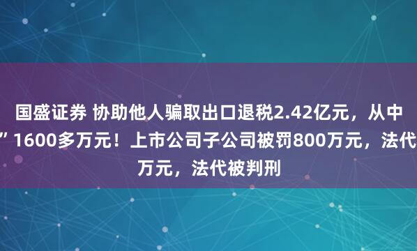 国盛证券 协助他人骗取出口退税2.42亿元,从中“收费”1600多万元!上市公司子公司被罚800万元,法代被判刑