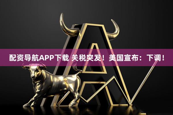 配资导航APP下载 关税突发！美国宣布：下调！