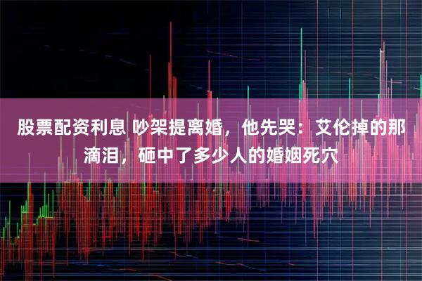 股票配资利息 吵架提离婚,他先哭:艾伦掉的那滴泪,砸中了多少人的婚姻死穴