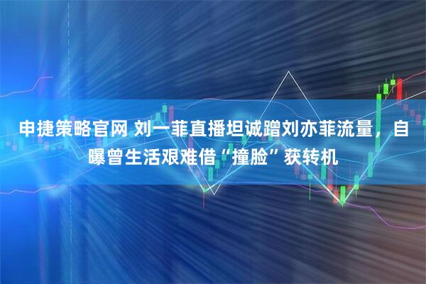 申捷策略官网 刘一菲直播坦诚蹭刘亦菲流量,自曝曾生活艰难借“撞脸”获转机