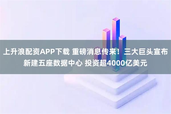 上升浪配资APP下载 重磅消息传来!三大巨头宣布新建五座数据中心 投资超4000亿美元