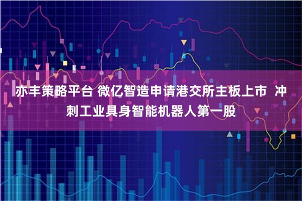 亦丰策略平台 微亿智造申请港交所主板上市 冲刺工业具身智能机器人第一股