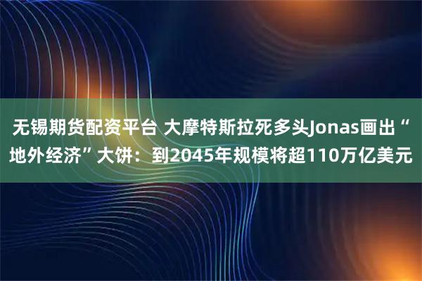 无锡期货配资平台 大摩特斯拉死多头Jonas画出“地外经济”大饼:到2045年规模将超110万亿美元