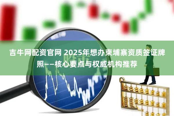 吉牛网配资官网 2025年想办柬埔寨资质签证牌照——核心要点与权威机构推荐