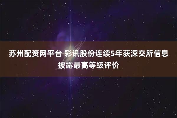 苏州配资网平台 彩讯股份连续5年获深交所信息披露最高等级评价