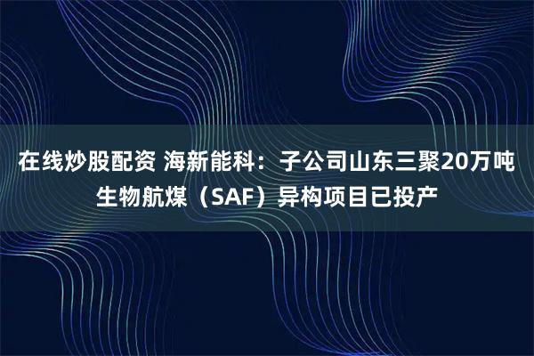 在线炒股配资 海新能科：子公司山东三聚20万吨生物航煤（SAF）异构项目已投产