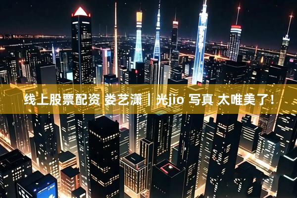 线上股票配资 娄艺潇｜光jio 写真 太唯美了！