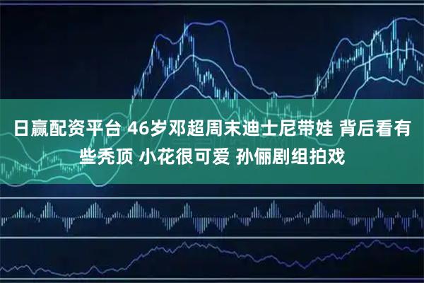 日赢配资平台 46岁邓超周末迪士尼带娃 背后看有些秃顶 小花很可爱 孙俪剧组拍戏