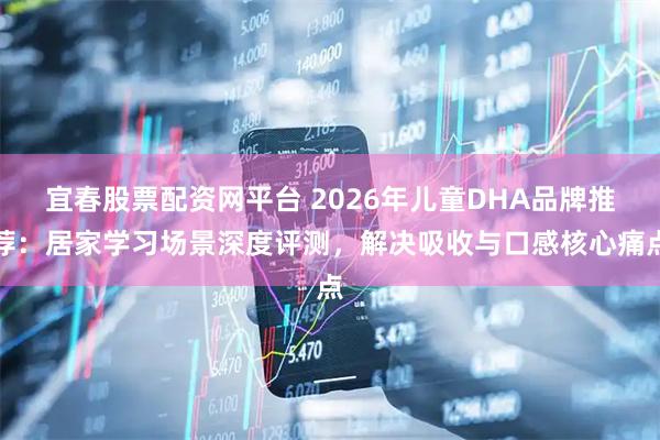 宜春股票配资网平台 2026年儿童DHA品牌推荐：居家学习场景深度评测，解决吸收与口感核心痛点