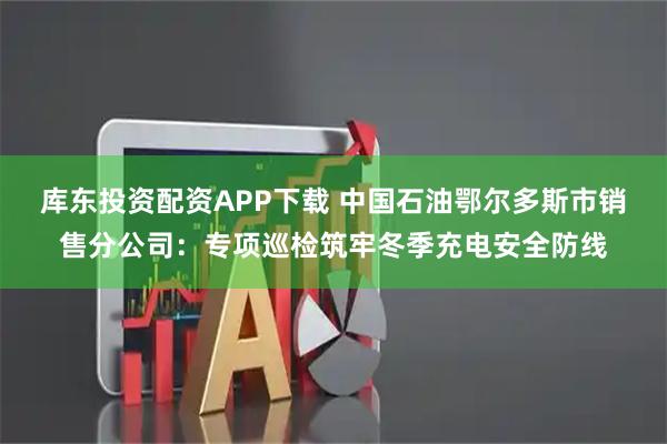 库东投资配资APP下载 中国石油鄂尔多斯市销售分公司：专项巡检筑牢冬季充电安全防线