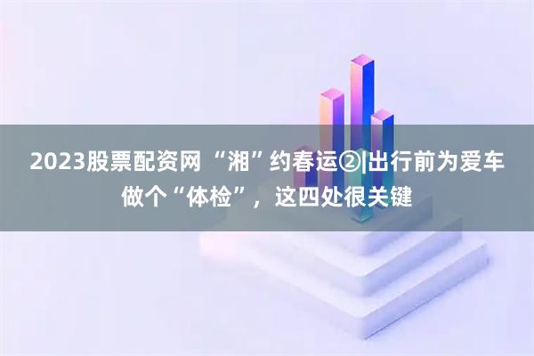 2023股票配资网 “湘”约春运②|出行前为爱车做个“体检”，这四处很关键