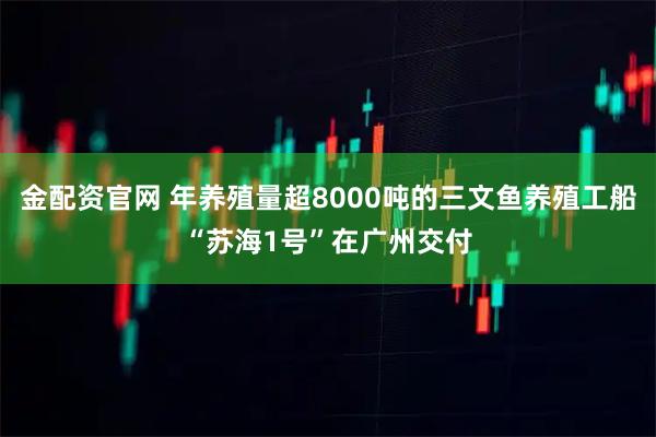 金配资官网 年养殖量超8000吨的三文鱼养殖工船“苏海1号”在广州交付