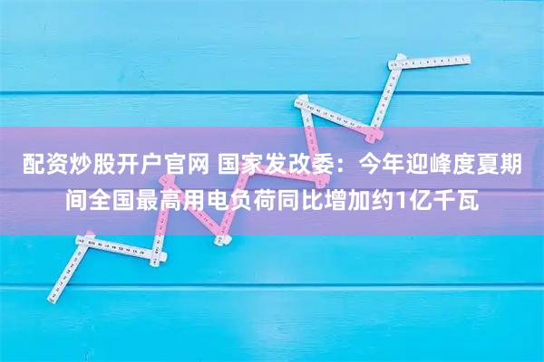 配资炒股开户官网 国家发改委：今年迎峰度夏期间全国最高用电负荷同比增加约1亿千瓦