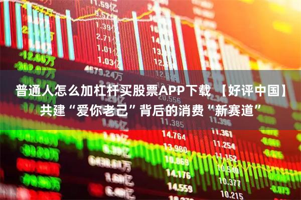 普通人怎么加杠杆买股票APP下载 【好评中国】共建“爱你老己”背后的消费“新赛道”