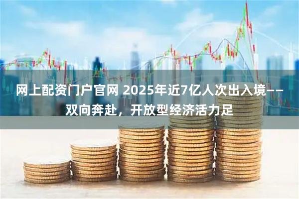 网上配资门户官网 2025年近7亿人次出入境——双向奔赴，开放型经济活力足