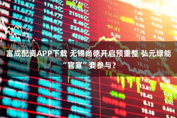 富成配资APP下载 无锡尚德开启预重整 弘元绿能“官宣”要参与？