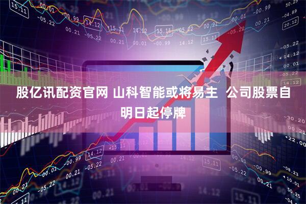 股亿讯配资官网 山科智能或将易主  公司股票自明日起停牌