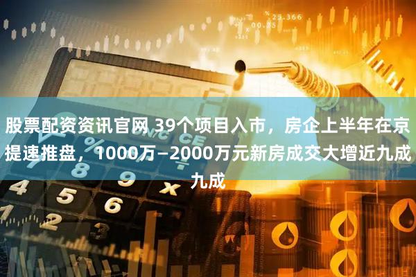 股票配资资讯官网 39个项目入市，房企上半年在京提速推盘，1000万—2000万元新房成交大增近九成