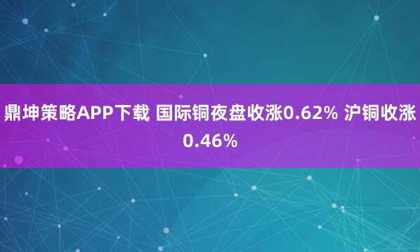 鼎坤策略APP下载 国际铜夜盘收涨0.62% 沪铜收涨0.46%