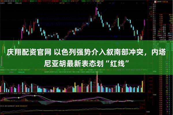 庆翔配资官网 以色列强势介入叙南部冲突，内塔尼亚胡最新表态划“红线”