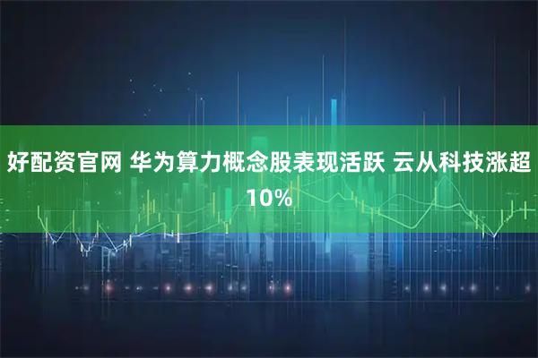 好配资官网 华为算力概念股表现活跃 云从科技涨超10%