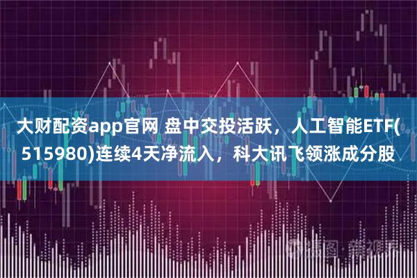大财配资app官网 盘中交投活跃，人工智能ETF(515980)连续4天净流入，科大讯飞领涨成分股