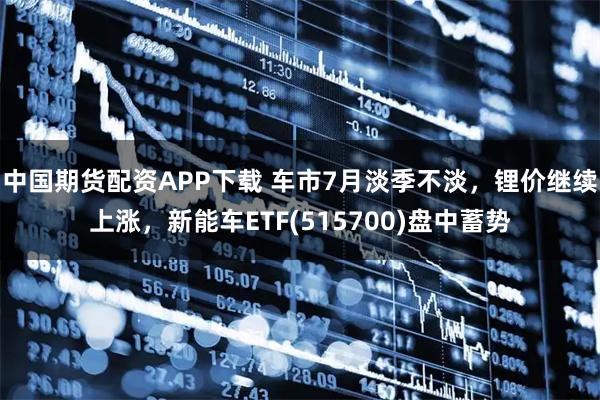 中国期货配资APP下载 车市7月淡季不淡，锂价继续上涨，新能车ETF(515700)盘中蓄势