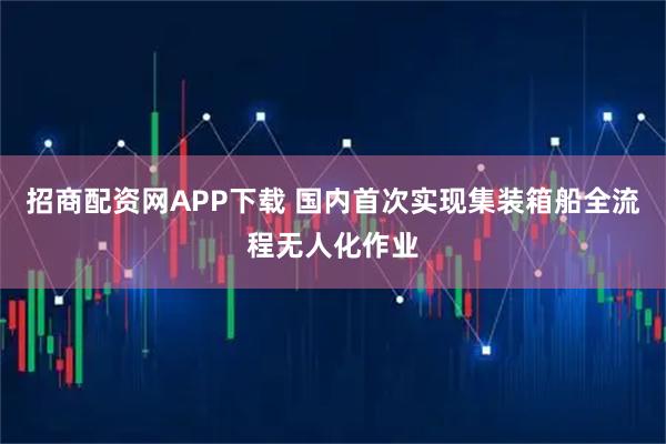 招商配资网APP下载 国内首次实现集装箱船全流程无人化作业