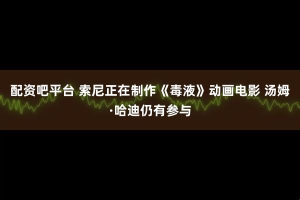 配资吧平台 索尼正在制作《毒液》动画电影 汤姆·哈迪仍有参与