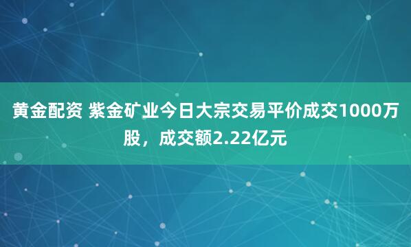 黄金配资 紫金矿业今日大宗交易平价成交1000万股，成交额2.22亿元