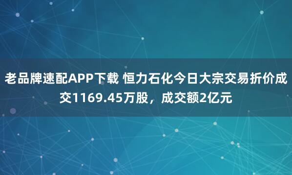 老品牌速配APP下载 恒力石化今日大宗交易折价成交1169.45万股，成交额2亿元