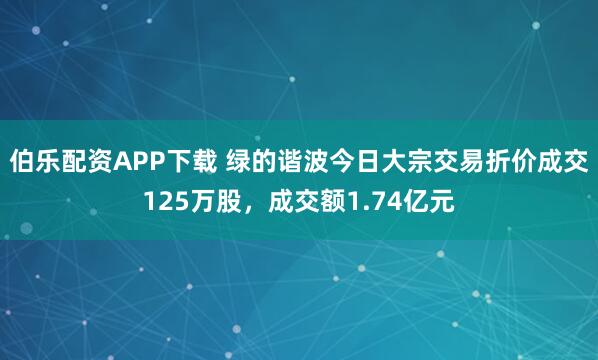 伯乐配资APP下载 绿的谐波今日大宗交易折价成交125万股，成交额1.74亿元