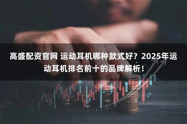 高盛配资官网 运动耳机哪种款式好？2025年运动耳机排名前十的品牌解析！