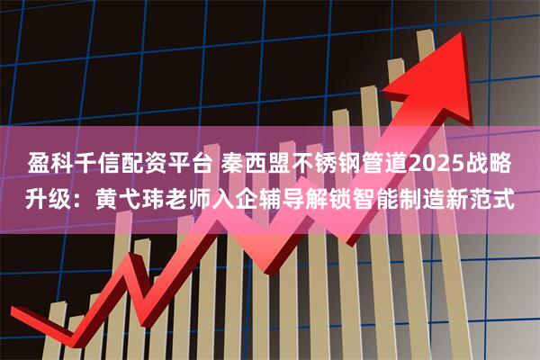 盈科千信配资平台 秦西盟不锈钢管道2025战略升级：黄弋玮老师入企辅导解锁智能制造新范式