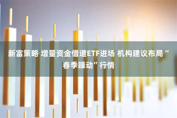 新富策略 增量资金借道ETF进场 机构建议布局“春季躁动”行情