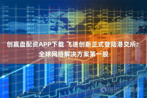 创赢盘配资APP下载 飞速创新正式登陆港交所: 全球网络解决方案第一股