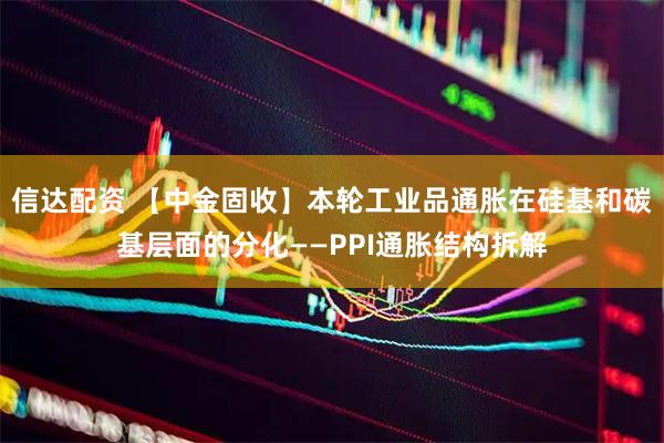 信达配资 【中金固收】本轮工业品通胀在硅基和碳基层面的分化——PPI通胀结构拆解